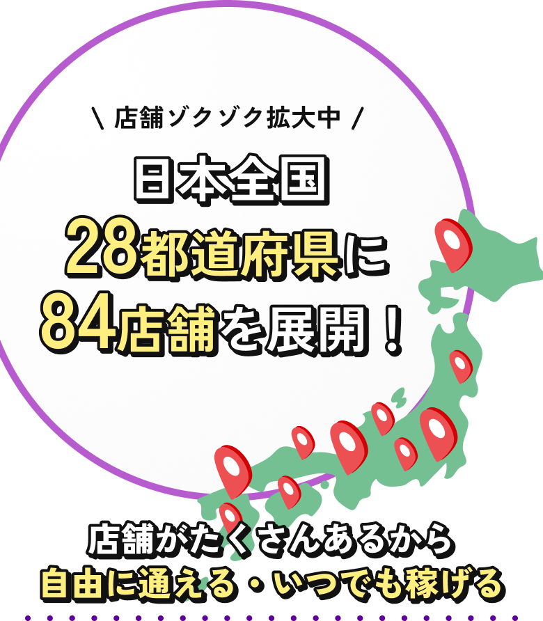 店舗ゾクゾク拡大中 日本全国28都道府県に84店舗を展開!店舗がたくさんあるから自由に通える・いつでも稼げる